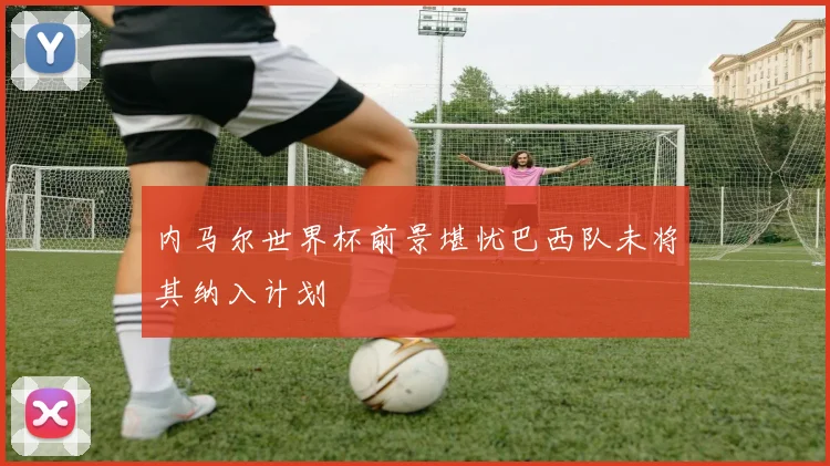 内马尔世界杯前景堪忧巴西队未将其纳入计划